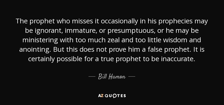 The prophet who misses it occasionally in his prophecies may be ignorant, immature, or presumptuous, or he may be ministering with too much zeal and too little wisdom and anointing. But this does not prove him a false prophet. It is certainly possible for a true prophet to be inaccurate. - Bill Hamon