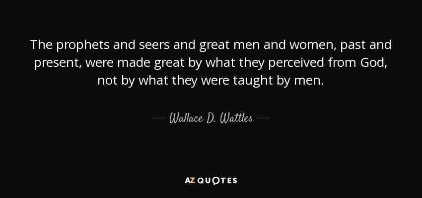 The prophets and seers and great men and women, past and present, were made great by what they perceived from God, not by what they were taught by men. - Wallace D. Wattles