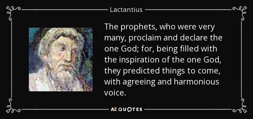 The prophets, who were very many, proclaim and declare the one God; for, being filled with the inspiration of the one God, they predicted things to come, with agreeing and harmonious voice. - Lactantius