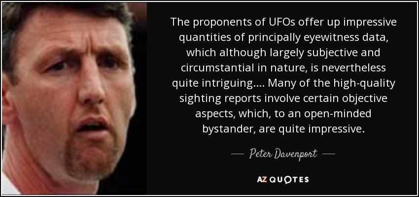 The proponents of UFOs offer up impressive quantities of principally eyewitness data, which although largely subjective and circumstantial in nature, is nevertheless quite intriguing.... Many of the high-quality sighting reports involve certain objective aspects, which, to an open-minded bystander, are quite impressive. - Peter Davenport