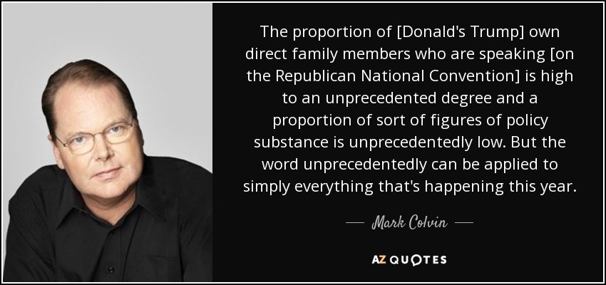 The proportion of [Donald's Trump] own direct family members who are speaking [on the Republican National Convention] is high to an unprecedented degree and a proportion of sort of figures of policy substance is unprecedentedly low. But the word unprecedentedly can be applied to simply everything that's happening this year. - Mark Colvin