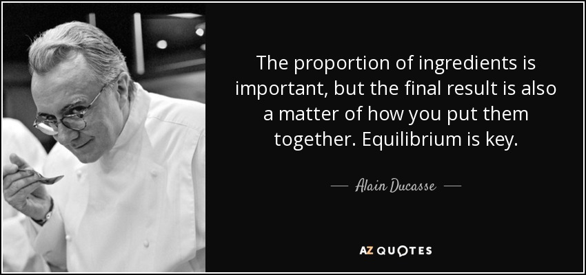 The proportion of ingredients is important, but the final result is also a matter of how you put them together. Equilibrium is key. - Alain Ducasse