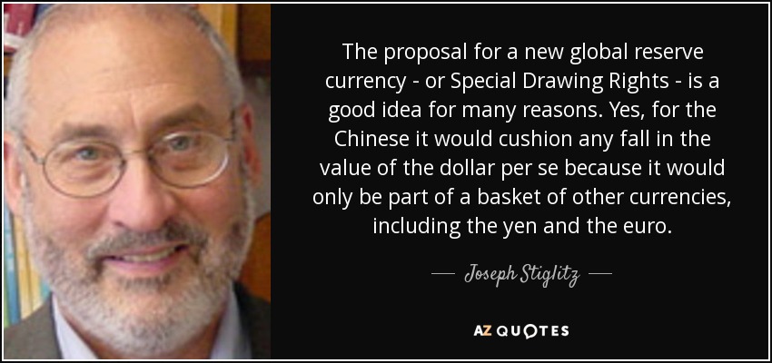 The proposal for a new global reserve currency - or Special Drawing Rights - is a good idea for many reasons. Yes, for the Chinese it would cushion any fall in the value of the dollar per se because it would only be part of a basket of other currencies, including the yen and the euro. - Joseph Stiglitz