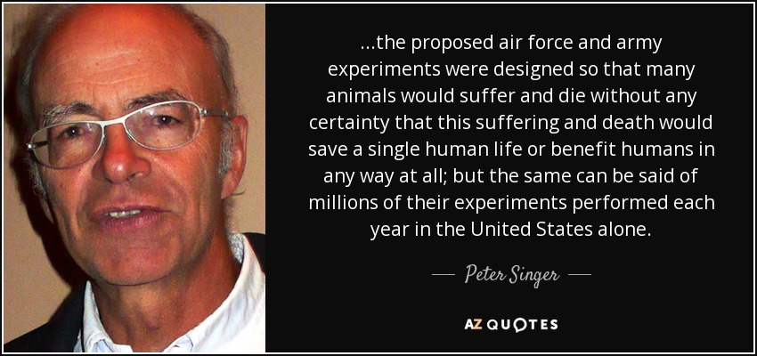 ...the proposed air force and army experiments were designed so that many animals would suffer and die without any certainty that this suffering and death would save a single human life or benefit humans in any way at all; but the same can be said of millions of their experiments performed each year in the United States alone. - Peter Singer
