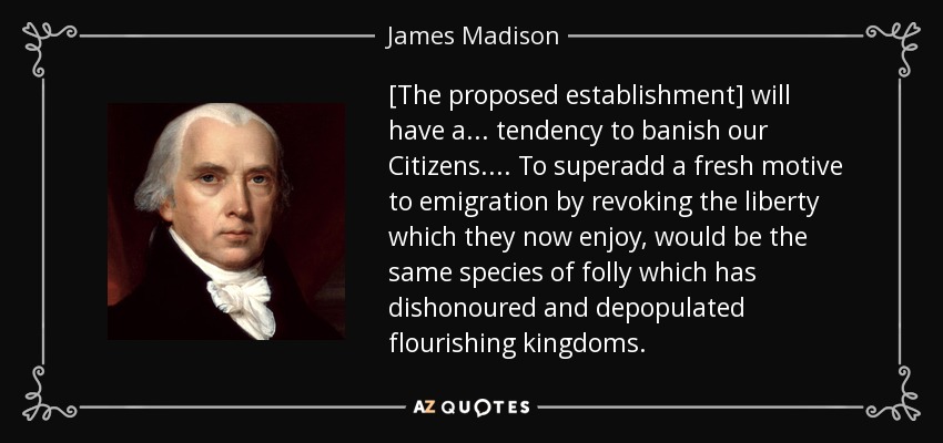 [The proposed establishment] will have a . . . tendency to banish our Citizens. . . . To superadd a fresh motive to emigration by revoking the liberty which they now enjoy, would be the same species of folly which has dishonoured and depopulated flourishing kingdoms. - James Madison
