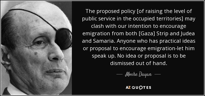 The proposed policy [of raising the level of public service in the occupied territories] may clash with our intention to encourage emigration from both [Gaza] Strip and Judea and Samaria. Anyone who has practical ideas or proposal to encourage emigration-let him speak up. No idea or proposal is to be dismissed out of hand. - Moshe Dayan