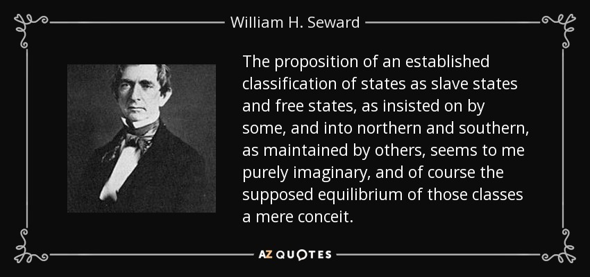 The proposition of an established classification of states as slave states and free states, as insisted on by some, and into northern and southern, as maintained by others, seems to me purely imaginary, and of course the supposed equilibrium of those classes a mere conceit. - William H. Seward