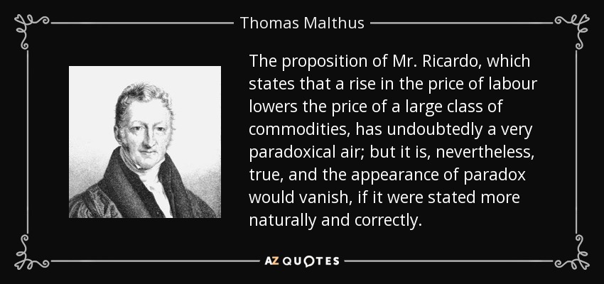 The proposition of Mr. Ricardo, which states that a rise in the price of labour lowers the price of a large class of commodities, has undoubtedly a very paradoxical air; but it is, nevertheless, true, and the appearance of paradox would vanish, if it were stated more naturally and correctly. - Thomas Malthus