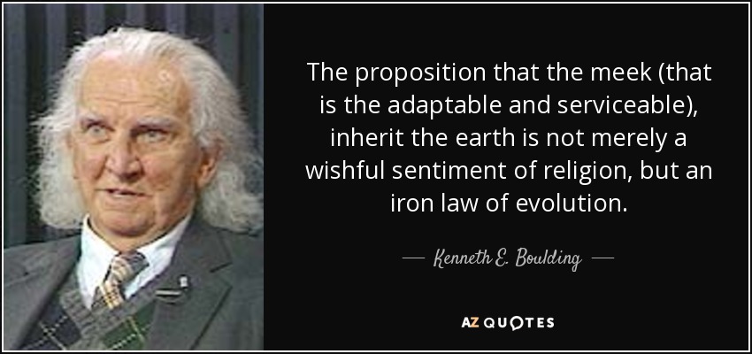 The proposition that the meek (that is the adaptable and serviceable), inherit the earth is not merely a wishful sentiment of religion, but an iron law of evolution. - Kenneth E. Boulding