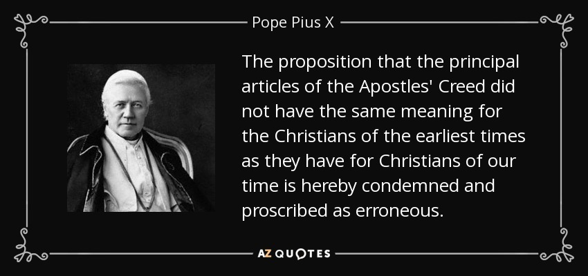 The proposition that the principal articles of the Apostles' Creed did not have the same meaning for the Christians of the earliest times as they have for Christians of our time is hereby condemned and proscribed as erroneous. - Pope Pius X