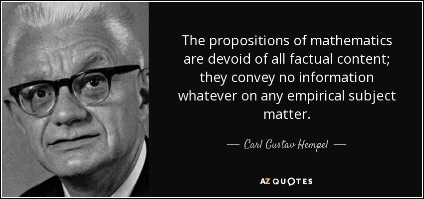 The propositions of mathematics are devoid of all factual content; they convey no information whatever on any empirical subject matter. - Carl Gustav Hempel