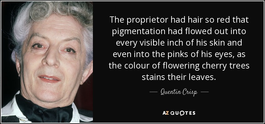 The proprietor had hair so red that pigmentation had flowed out into every visible inch of his skin and even into the pinks of his eyes, as the colour of flowering cherry trees stains their leaves. - Quentin Crisp