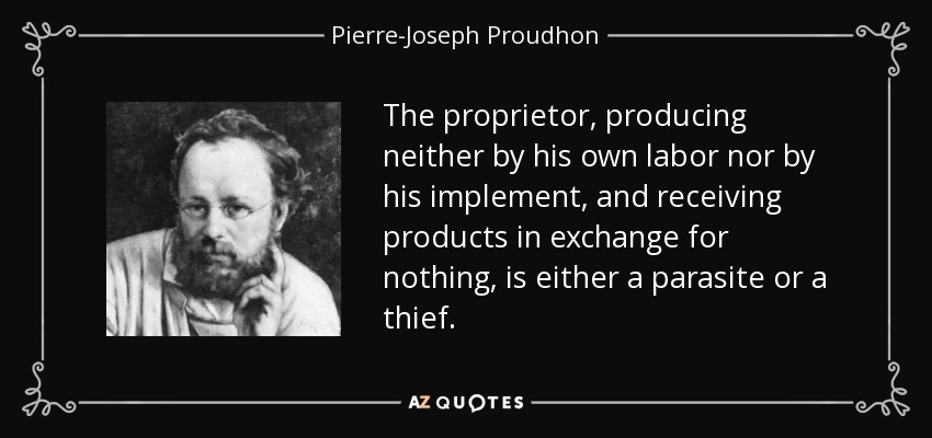 The proprietor, producing neither by his own labor nor by his implement, and receiving products in exchange for nothing, is either a parasite or a thief. - Pierre-Joseph Proudhon