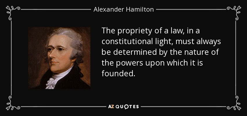 The propriety of a law, in a constitutional light, must always be determined by the nature of the powers upon which it is founded. - Alexander Hamilton