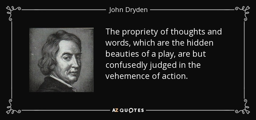 The propriety of thoughts and words, which are the hidden beauties of a play, are but confusedly judged in the vehemence of action. - John Dryden