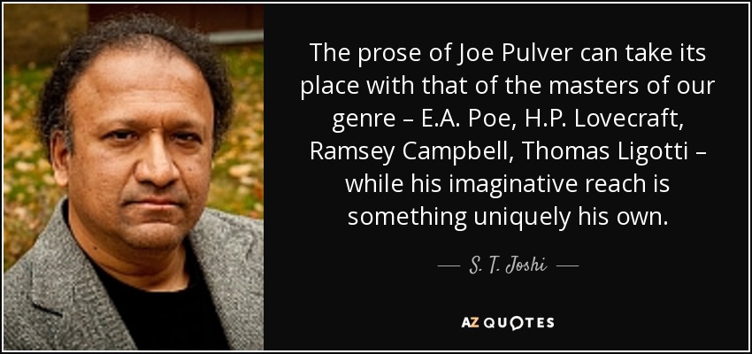 The prose of Joe Pulver can take its place with that of the masters of our genre – E.A. Poe, H.P. Lovecraft, Ramsey Campbell, Thomas Ligotti – while his imaginative reach is something uniquely his own. - S. T. Joshi