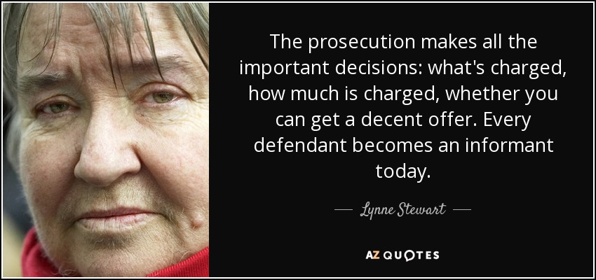 The prosecution makes all the important decisions: what's charged, how much is charged, whether you can get a decent offer. Every defendant becomes an informant today. - Lynne Stewart