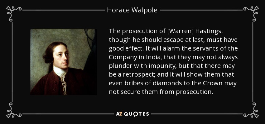 The prosecution of [Warren] Hastings, though he should escape at last, must have good effect. It will alarm the servants of the Company in India, that they may not always plunder with impunity, but that there may be a retrospect; and it will show them that even bribes of diamonds to the Crown may not secure them from prosecution. - Horace Walpole