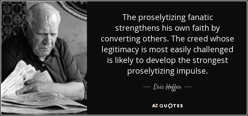 The proselytizing fanatic strengthens his own faith by converting others. The creed whose legitimacy is most easily challenged is likely to develop the strongest proselytizing impulse. - Eric Hoffer