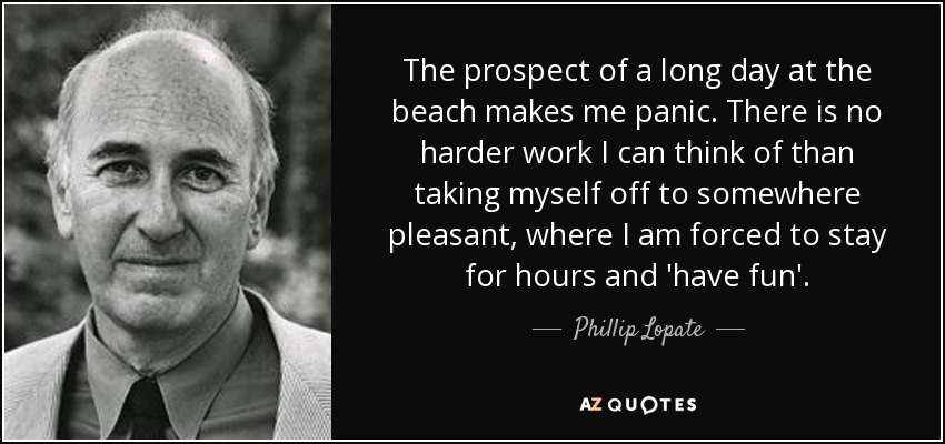 The prospect of a long day at the beach makes me panic. There is no harder work I can think of than taking myself off to somewhere pleasant, where I am forced to stay for hours and 'have fun'. - Phillip Lopate