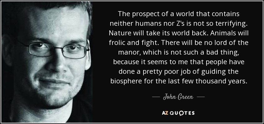 The prospect of a world that contains neither humans nor Z's is not so terrifying. Nature will take its world back. Animals will frolic and fight. There will be no lord of the manor, which is not such a bad thing, because it seems to me that people have done a pretty poor job of guiding the biosphere for the last few thousand years. - John Green