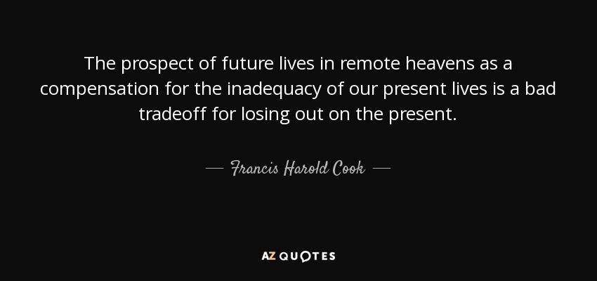 The prospect of future lives in remote heavens as a compensation for the inadequacy of our present lives is a bad tradeoff for losing out on the present. - Francis Harold Cook