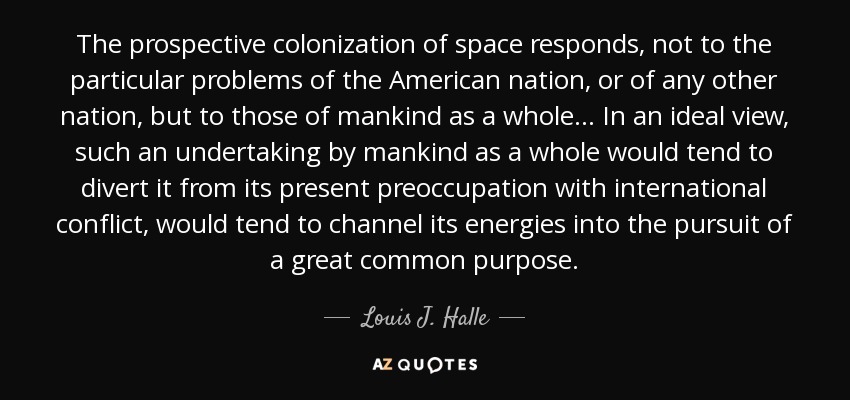 The prospective colonization of space responds, not to the particular problems of the American nation, or of any other nation, but to those of mankind as a whole... In an ideal view, such an undertaking by mankind as a whole would tend to divert it from its present preoccupation with international conflict, would tend to channel its energies into the pursuit of a great common purpose. - Louis J. Halle