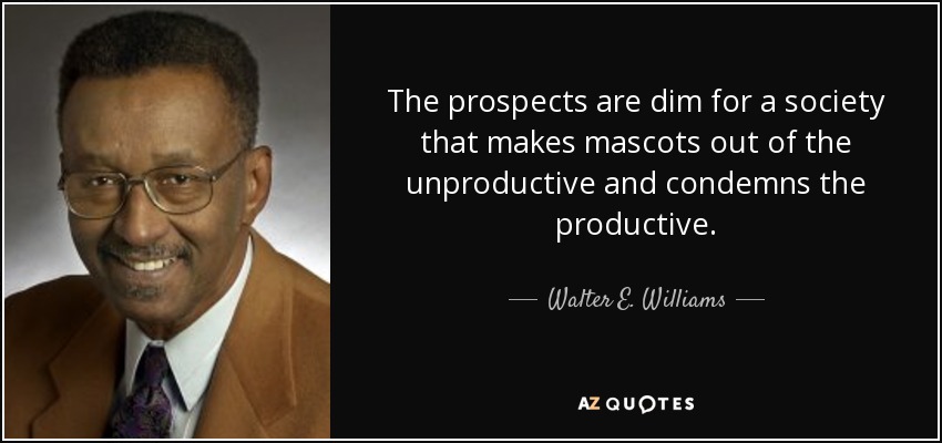 The prospects are dim for a society that makes mascots out of the unproductive and condemns the productive. - Walter E. Williams