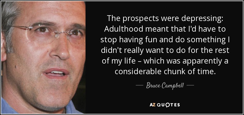 The prospects were depressing: Adulthood meant that I'd have to stop having fun and do something I didn't really want to do for the rest of my life – which was apparently a considerable chunk of time. - Bruce Campbell