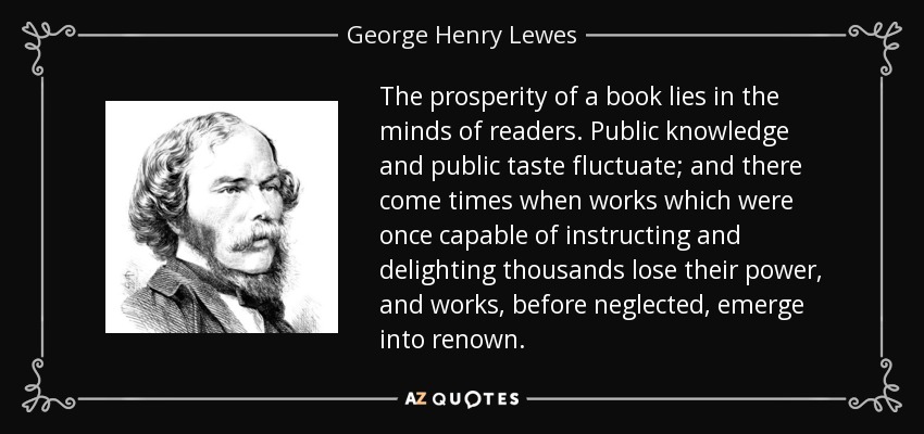 The prosperity of a book lies in the minds of readers. Public knowledge and public taste fluctuate; and there come times when works which were once capable of instructing and delighting thousands lose their power, and works, before neglected, emerge into renown. - George Henry Lewes