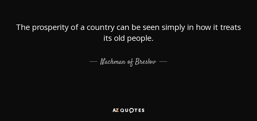 The prosperity of a country can be seen simply in how it treats its old people. - Nachman of Breslov