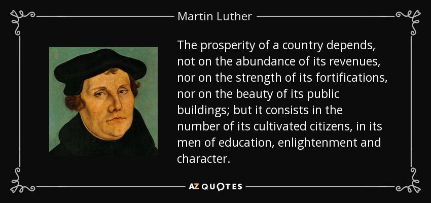 The prosperity of a country depends, not on the abundance of its revenues, nor on the strength of its fortifications, nor on the beauty of its public buildings; but it consists in the number of its cultivated citizens, in its men of education, enlightenment and character. - Martin Luther