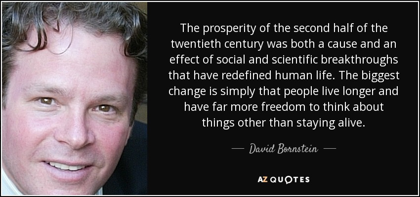 The prosperity of the second half of the twentieth century was both a cause and an effect of social and scientific breakthroughs that have redefined human life. The biggest change is simply that people live longer and have far more freedom to think about things other than staying alive. - David Bornstein