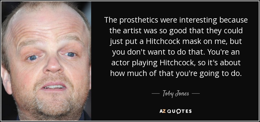 The prosthetics were interesting because the artist was so good that they could just put a Hitchcock mask on me, but you don't want to do that. You're an actor playing Hitchcock, so it's about how much of that you're going to do. - Toby Jones