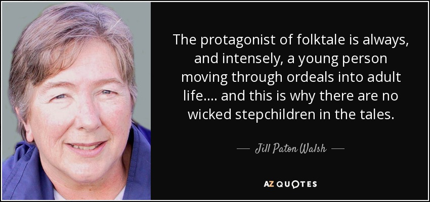 The protagonist of folktale is always, and intensely, a young person moving through ordeals into adult life. . . . and this is why there are no wicked stepchildren in the tales. - Jill Paton Walsh