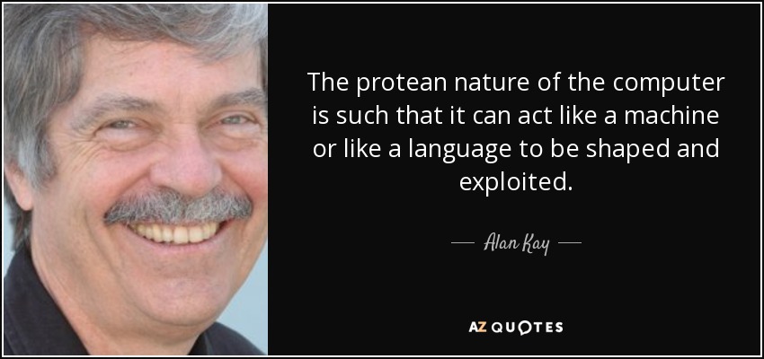 The protean nature of the computer is such that it can act like a machine or like a language to be shaped and exploited. - Alan Kay