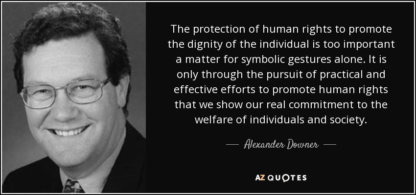 The protection of human rights to promote the dignity of the individual is too important a matter for symbolic gestures alone. It is only through the pursuit of practical and effective efforts to promote human rights that we show our real commitment to the welfare of individuals and society. - Alexander Downer
