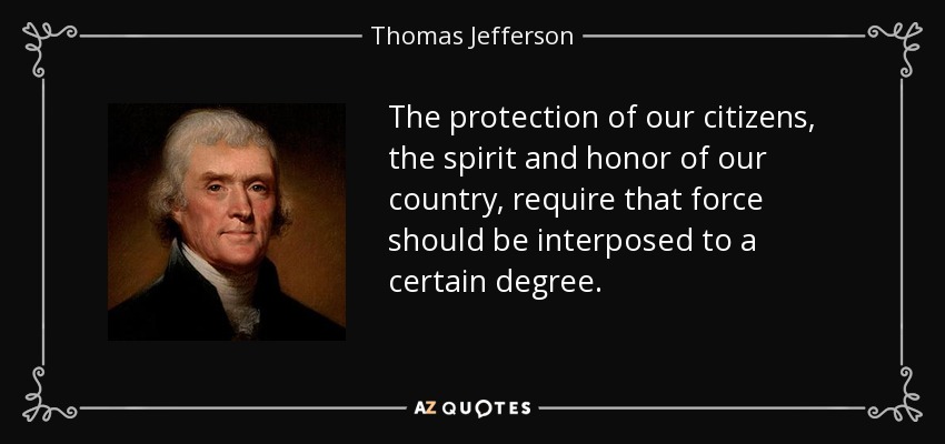 The protection of our citizens, the spirit and honor of our country, require that force should be interposed to a certain degree. - Thomas Jefferson