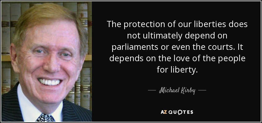 The protection of our liberties does not ultimately depend on parliaments or even the courts. It depends on the love of the people for liberty. - Michael Kirby
