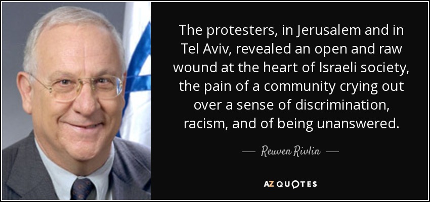 The protesters, in Jerusalem and in Tel Aviv, revealed an open and raw wound at the heart of Israeli society, the pain of a community crying out over a sense of discrimination, racism, and of being unanswered. - Reuven Rivlin