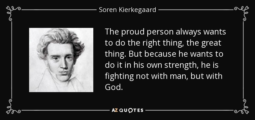 The proud person always wants to do the right thing, the great thing. But because he wants to do it in his own strength, he is fighting not with man, but with God. - Soren Kierkegaard