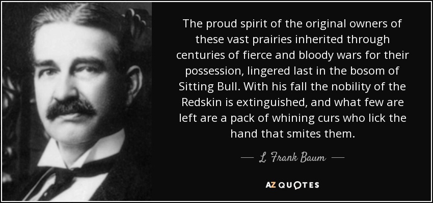 The proud spirit of the original owners of these vast prairies inherited through centuries of fierce and bloody wars for their possession, lingered last in the bosom of Sitting Bull. With his fall the nobility of the Redskin is extinguished, and what few are left are a pack of whining curs who lick the hand that smites them. - L. Frank Baum