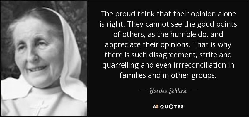 The proud think that their opinion alone is right. They cannot see the good points of others, as the humble do, and appreciate their opinions. That is why there is such disagreement, strife and quarrelling and even irrreconciliation in families and in other groups. - Basilea Schlink