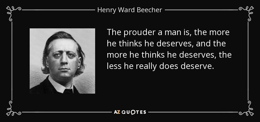The prouder a man is, the more he thinks he deserves, and the more he thinks he deserves, the less he really does deserve. - Henry Ward Beecher