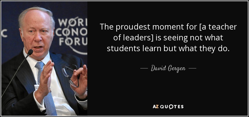 The proudest moment for [a teacher of leaders] is seeing not what students learn but what they do. - David Gergen