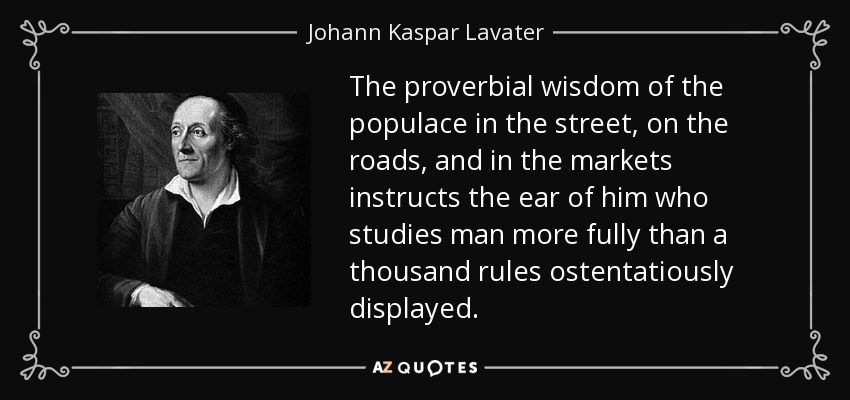 The proverbial wisdom of the populace in the street, on the roads, and in the markets instructs the ear of him who studies man more fully than a thousand rules ostentatiously displayed. - Johann Kaspar Lavater