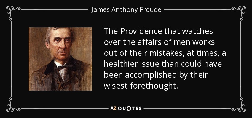 The Providence that watches over the affairs of men works out of their mistakes, at times, a healthier issue than could have been accomplished by their wisest forethought. - James Anthony Froude