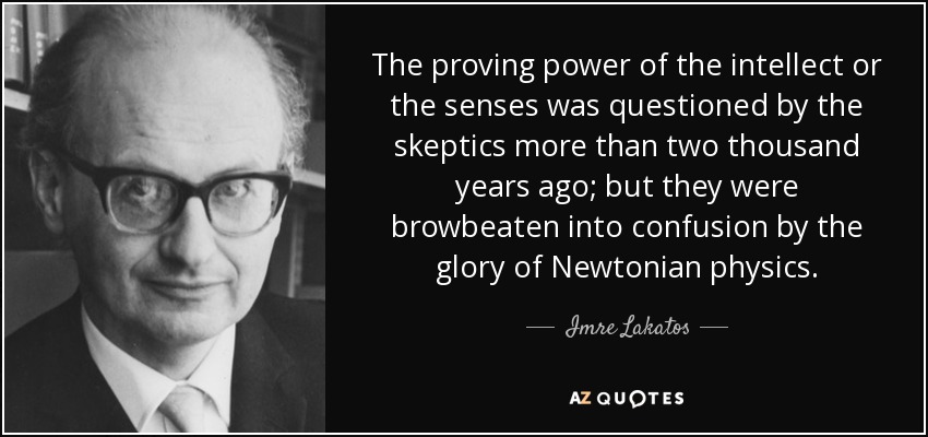 The proving power of the intellect or the senses was questioned by the skeptics more than two thousand years ago; but they were browbeaten into confusion by the glory of Newtonian physics. - Imre Lakatos