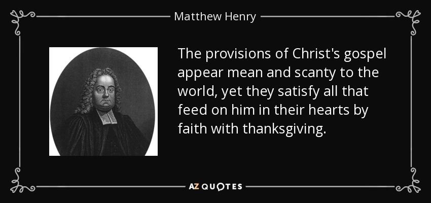 The provisions of Christ's gospel appear mean and scanty to the world, yet they satisfy all that feed on him in their hearts by faith with thanksgiving. - Matthew Henry
