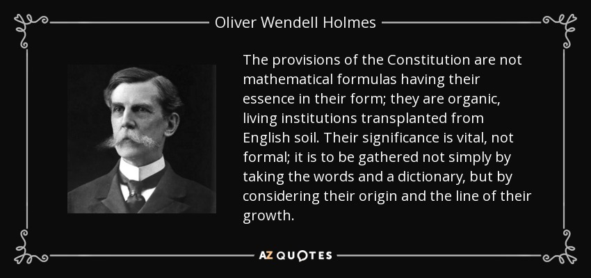 The provisions of the Constitution are not mathematical formulas having their essence in their form; they are organic, living institutions transplanted from English soil. Their significance is vital, not formal; it is to be gathered not simply by taking the words and a dictionary, but by considering their origin and the line of their growth. - Oliver Wendell Holmes, Jr.